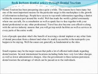 Dental Tourism has been prospering since quite a while. The reasons have been many but
one of the most important reasons for the particular surge in this marketplace is the growth
of information technology. People have access to top notch information regarding a dentist
within the remotest part around the world. Web has made the world a global community
where one can talk, fix a consultation as well as speak face to face together with your
dental professional or any other professional. Travel has also become cost-effective along
with the service industry ensures that you will get top notch facilities as well as services in
every parts of the entire world.

Lots of people speculate what's the benefit of receiving a dental implant or any other form
of dental procedure from a distant land when it's readily accessible in the metropolis you
happen to be staying. Well the causes are generally as fundamental as the idea.


Small expense may be the major reason that pulls a lot of affected individuals regarding
dental tourism. Several international locations including India have very low labor charges
as well as lower administrative charges. Also the government in these nations patronizes
dental tourism the advantage of which can be passed on to the individuals.
 