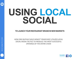 ROCKBOT.COM
SHARE	
  
THIS	
  WHITEPAPER	
  
USING LOCAL
SOCIAL
TOLAUNCHYOURRESTAURANTBRANDINNEWMARKETS
HOW	
  ONE	
  BUFFALO	
  WILD	
  WINGS®	
  FRANCHISEE	
  UTILIZED	
  LOCAL	
  
SOCIAL	
  MEDIA	
  TACTICS	
  TO	
  PRODUCE	
  THE	
  MOST	
  SUCCESSFUL	
  
OPENINGS	
  OF	
  THE	
  ENTIRE	
  CHAIN	
  
 