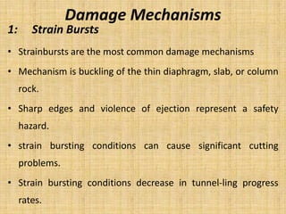 Damage Mechanisms
1: Strain Bursts
• Strainbursts are the most common damage mechanisms
• Mechanism is buckling of the thin diaphragm, slab, or column
rock.
• Sharp edges and violence of ejection represent a safety
hazard.
• strain bursting conditions can cause significant cutting
problems.
• Strain bursting conditions decrease in tunnel-ling progress
rates.
 