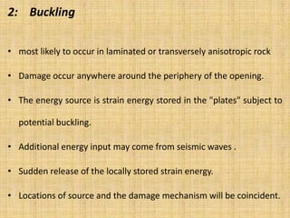 2: Buckling
• most likely to occur in laminated or transversely anisotropic rock
• Damage occur anywhere around the periphery of the opening.
• The energy source is strain energy stored in the "plates" subject to
potential buckling.
• Additional energy input may come from seismic waves .
• Sudden release of the locally stored strain energy.
• Locations of source and the damage mechanism will be coincident.
 