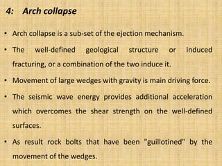 4: Arch collapse
• Arch collapse is a sub-set of the ejection mechanism.
• The well-defined geological structure or induced
fracturing, or a combination of the two induce it.
• Movement of large wedges with gravity is main driving force.
• The seismic wave energy provides additional acceleration
which overcomes the shear strength on the well-defined
surfaces.
• As result rock bolts that have been "guillotined" by the
movement of the wedges.
 