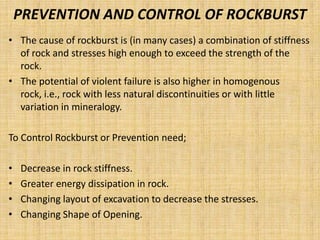 PREVENTION AND CONTROL OF ROCKBURST
• The cause of rockburst is (in many cases) a combination of stiffness
of rock and stresses high enough to exceed the strength of the
rock.
• The potential of violent failure is also higher in homogenous
rock, i.e., rock with less natural discontinuities or with little
variation in mineralogy.
To Control Rockburst or Prevention need;
• Decrease in rock stiffness.
• Greater energy dissipation in rock.
• Changing layout of excavation to decrease the stresses.
• Changing Shape of Opening.
 