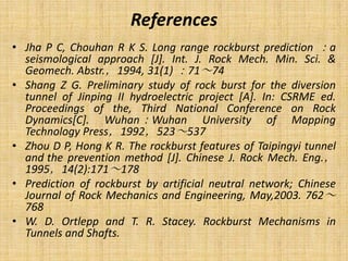 References
• Jha P C, Chouhan R K S. Long range rockburst prediction ：a
seismological approach [J]. Int. J. Rock Mech. Min. Sci. &
Geomech. Abstr.，1994, 31(1) ：71～74
• Shang Z G. Preliminary study of rock burst for the diversion
tunnel of Jinping II hydroelectric project [A]. In: CSRME ed.
Proceedings of the, Third National Conference on Rock
Dynamics[C]. Wuhan：Wuhan University of Mapping
Technology Press，1992，523～537
• Zhou D P, Hong K R. The rockburst features of Taipingyi tunnel
and the prevention method [J]. Chinese J. Rock Mech. Eng.，
1995，14(2):171～178
• Prediction of rockburst by artificial neutral network; Chinese
Journal of Rock Mechanics and Engineering, May,2003. 762～
768
• W. D. Ortlepp and T. R. Stacey. Rockburst Mechanisms in
Tunnels and Shafts.
 