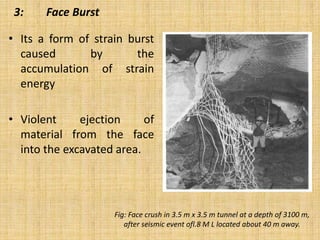 3: Face Burst
• Its a form of strain burst
caused by the
accumulation of strain
energy
• Violent ejection of
material from the face
into the excavated area.
Fig: Face crush in 3.5 m x 3.5 m tunnel at a depth of 3100 m,
after seismic event ofl.8 M L located about 40 m away.
 