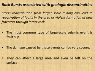 Rock Bursts associated with geologic discontinuities
Stress redistribution from larger scale mining can lead to
reactivation of faults in the area or violent formation of new
fractures through intact rock.
• The most common type of large-scale seismic event is
fault slip.
• The damage caused by these events can be very severe.
• They can affect a large area and even be felt on the
surface
 