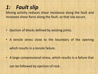1: Fault slip
Mining activity reduces shear resistance along the fault and
increases shear force along the fault, so that slip occurs.
• Ejection of blocks defined by existing joints.
• A tensile stress close to the boundary of the opening
which results in a tensile failure.
• A large compressional stress, which results in a failure that
can be followed by ejection of rock.
 