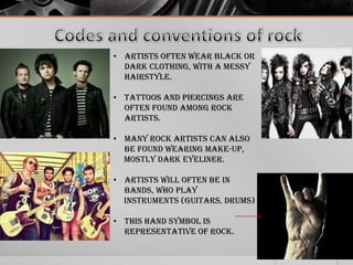 • Artists often wear black or
dark clothing, with a messy
hairstyle.
• Tattoos and piercings are
often found among rock
artists.
• Many rock artists can also
be found wearing make-up,
mostly dark eyeliner.
• Artists will often be in
bands, who play
instruments (Guitars, drums)
• This hand symbol is
representative of rock.

 