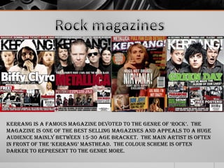 Kerrang is a famous magazine devoted to the genre of „rock‟. the
magazine is one of the best selling magazines and appeals to a huge
audience mainly between 15-30 age bracket. The main artist is often
in front of the „kerrang‟ masthead. the colour scheme is often
darker to represent to the genre more.

 