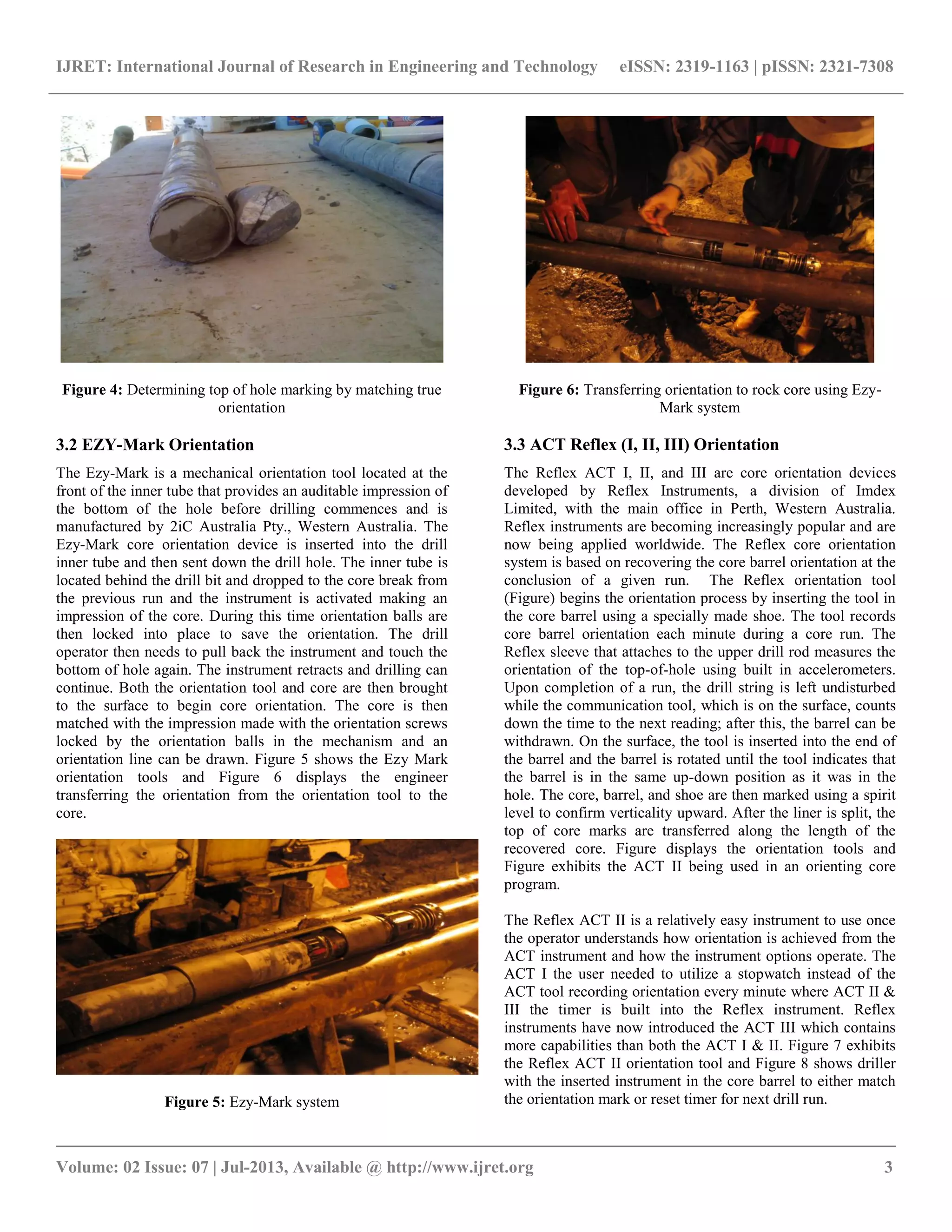 IJRET: International Journal of Research in Engineering and Technology eISSN: 2319-1163 | pISSN: 2321-7308
__________________________________________________________________________________________
Volume: 02 Issue: 07 | Jul-2013, Available @ http://www.ijret.org 3
Figure 4: Determining top of hole marking by matching true
orientation
3.2 EZY-Mark Orientation
The Ezy-Mark is a mechanical orientation tool located at the
front of the inner tube that provides an auditable impression of
the bottom of the hole before drilling commences and is
manufactured by 2iC Australia Pty., Western Australia. The
Ezy-Mark core orientation device is inserted into the drill
inner tube and then sent down the drill hole. The inner tube is
located behind the drill bit and dropped to the core break from
the previous run and the instrument is activated making an
impression of the core. During this time orientation balls are
then locked into place to save the orientation. The drill
operator then needs to pull back the instrument and touch the
bottom of hole again. The instrument retracts and drilling can
continue. Both the orientation tool and core are then brought
to the surface to begin core orientation. The core is then
matched with the impression made with the orientation screws
locked by the orientation balls in the mechanism and an
orientation line can be drawn. Figure 5 shows the Ezy Mark
orientation tools and Figure 6 displays the engineer
transferring the orientation from the orientation tool to the
core.
Figure 5: Ezy-Mark system
Figure 6: Transferring orientation to rock core using Ezy-
Mark system
3.3 ACT Reflex (I, II, III) Orientation
The Reflex ACT I, II, and III are core orientation devices
developed by Reflex Instruments, a division of Imdex
Limited, with the main office in Perth, Western Australia.
Reflex instruments are becoming increasingly popular and are
now being applied worldwide. The Reflex core orientation
system is based on recovering the core barrel orientation at the
conclusion of a given run. The Reflex orientation tool
(Figure) begins the orientation process by inserting the tool in
the core barrel using a specially made shoe. The tool records
core barrel orientation each minute during a core run. The
Reflex sleeve that attaches to the upper drill rod measures the
orientation of the top-of-hole using built in accelerometers.
Upon completion of a run, the drill string is left undisturbed
while the communication tool, which is on the surface, counts
down the time to the next reading; after this, the barrel can be
withdrawn. On the surface, the tool is inserted into the end of
the barrel and the barrel is rotated until the tool indicates that
the barrel is in the same up-down position as it was in the
hole. The core, barrel, and shoe are then marked using a spirit
level to confirm verticality upward. After the liner is split, the
top of core marks are transferred along the length of the
recovered core. Figure displays the orientation tools and
Figure exhibits the ACT II being used in an orienting core
program.
The Reflex ACT II is a relatively easy instrument to use once
the operator understands how orientation is achieved from the
ACT instrument and how the instrument options operate. The
ACT I the user needed to utilize a stopwatch instead of the
ACT tool recording orientation every minute where ACT II &
III the timer is built into the Reflex instrument. Reflex
instruments have now introduced the ACT III which contains
more capabilities than both the ACT I & II. Figure 7 exhibits
the Reflex ACT II orientation tool and Figure 8 shows driller
with the inserted instrument in the core barrel to either match
the orientation mark or reset timer for next drill run.
 