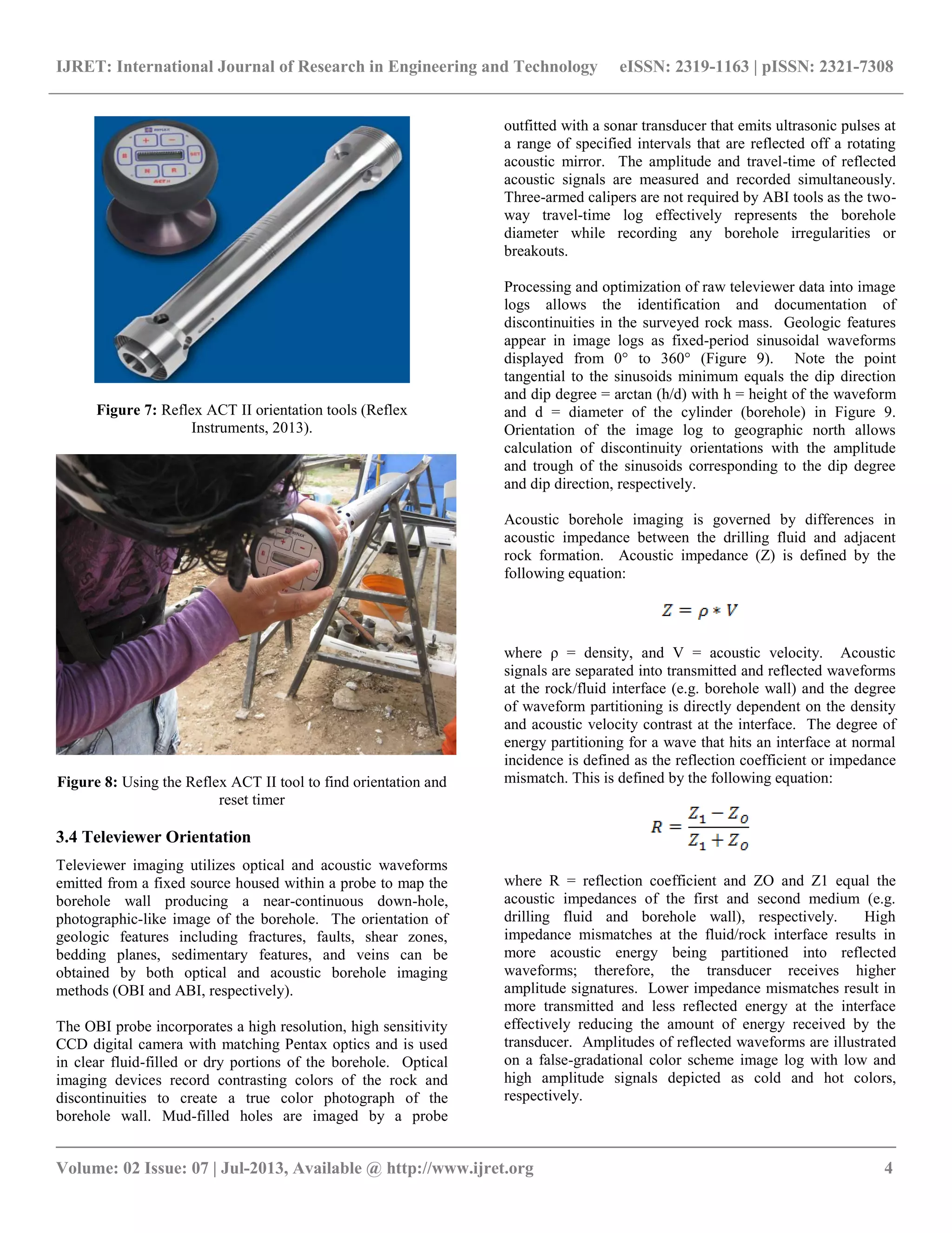 IJRET: International Journal of Research in Engineering and Technology eISSN: 2319-1163 | pISSN: 2321-7308
__________________________________________________________________________________________
Volume: 02 Issue: 07 | Jul-2013, Available @ http://www.ijret.org 4
Figure 7: Reflex ACT II orientation tools (Reflex
Instruments, 2013).
Figure 8: Using the Reflex ACT II tool to find orientation and
reset timer
3.4 Televiewer Orientation
Televiewer imaging utilizes optical and acoustic waveforms
emitted from a fixed source housed within a probe to map the
borehole wall producing a near-continuous down-hole,
photographic-like image of the borehole. The orientation of
geologic features including fractures, faults, shear zones,
bedding planes, sedimentary features, and veins can be
obtained by both optical and acoustic borehole imaging
methods (OBI and ABI, respectively).
The OBI probe incorporates a high resolution, high sensitivity
CCD digital camera with matching Pentax optics and is used
in clear fluid-filled or dry portions of the borehole. Optical
imaging devices record contrasting colors of the rock and
discontinuities to create a true color photograph of the
borehole wall. Mud-filled holes are imaged by a probe
outfitted with a sonar transducer that emits ultrasonic pulses at
a range of specified intervals that are reflected off a rotating
acoustic mirror. The amplitude and travel-time of reflected
acoustic signals are measured and recorded simultaneously.
Three-armed calipers are not required by ABI tools as the two-
way travel-time log effectively represents the borehole
diameter while recording any borehole irregularities or
breakouts.
Processing and optimization of raw televiewer data into image
logs allows the identification and documentation of
discontinuities in the surveyed rock mass. Geologic features
appear in image logs as fixed-period sinusoidal waveforms
displayed from 0° to 360° (Figure 9). Note the point
tangential to the sinusoids minimum equals the dip direction
and dip degree = arctan (h/d) with h = height of the waveform
and d = diameter of the cylinder (borehole) in Figure 9.
Orientation of the image log to geographic north allows
calculation of discontinuity orientations with the amplitude
and trough of the sinusoids corresponding to the dip degree
and dip direction, respectively.
Acoustic borehole imaging is governed by differences in
acoustic impedance between the drilling fluid and adjacent
rock formation. Acoustic impedance (Z) is defined by the
following equation:
where ρ = density, and V = acoustic velocity. Acoustic
signals are separated into transmitted and reflected waveforms
at the rock/fluid interface (e.g. borehole wall) and the degree
of waveform partitioning is directly dependent on the density
and acoustic velocity contrast at the interface. The degree of
energy partitioning for a wave that hits an interface at normal
incidence is defined as the reflection coefficient or impedance
mismatch. This is defined by the following equation:
where R = reflection coefficient and ZO and Z1 equal the
acoustic impedances of the first and second medium (e.g.
drilling fluid and borehole wall), respectively. High
impedance mismatches at the fluid/rock interface results in
more acoustic energy being partitioned into reflected
waveforms; therefore, the transducer receives higher
amplitude signatures. Lower impedance mismatches result in
more transmitted and less reflected energy at the interface
effectively reducing the amount of energy received by the
transducer. Amplitudes of reflected waveforms are illustrated
on a false-gradational color scheme image log with low and
high amplitude signals depicted as cold and hot colors,
respectively.
 