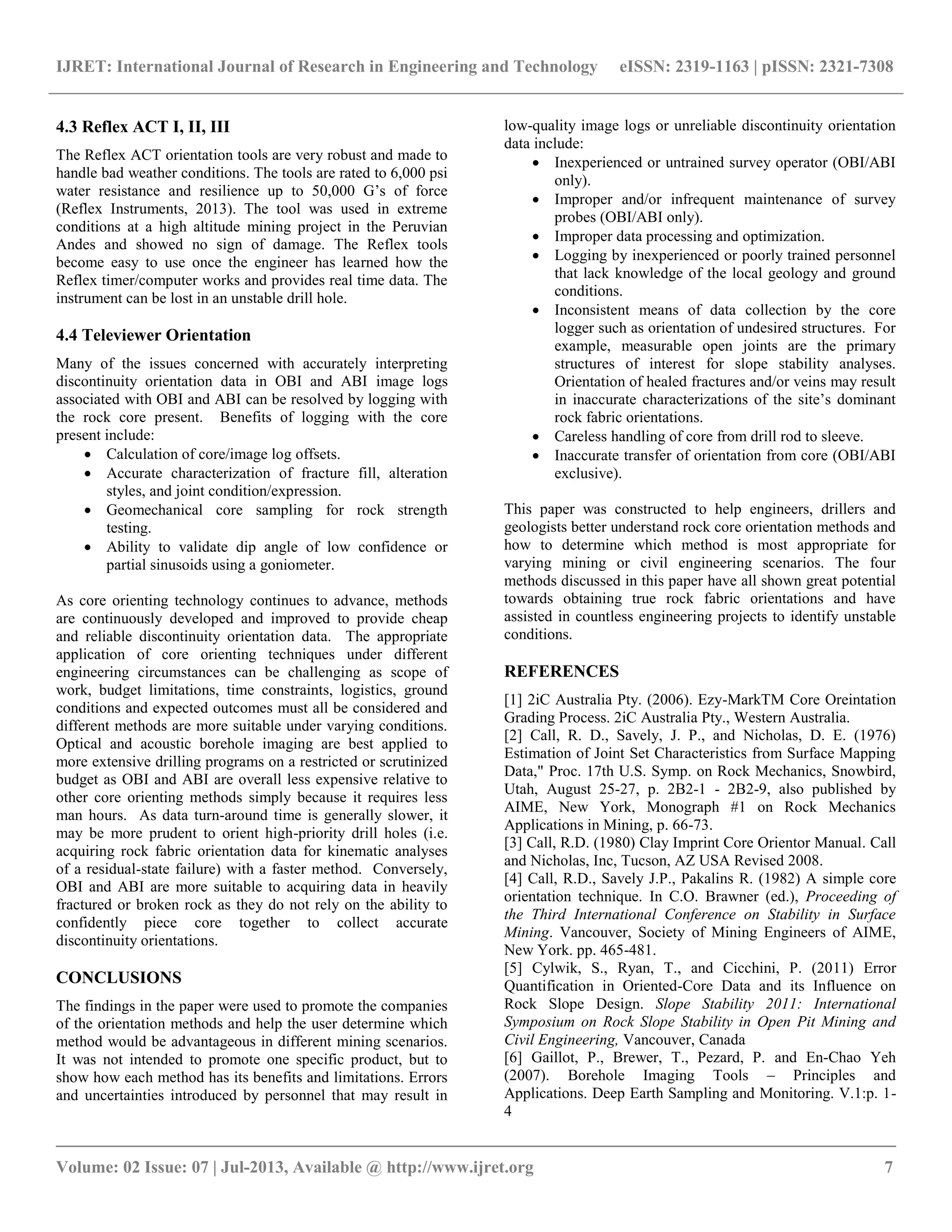 IJRET: International Journal of Research in Engineering and Technology eISSN: 2319-1163 | pISSN: 2321-7308
__________________________________________________________________________________________
Volume: 02 Issue: 07 | Jul-2013, Available @ http://www.ijret.org 7
4.3 Reflex ACT I, II, III
The Reflex ACT orientation tools are very robust and made to
handle bad weather conditions. The tools are rated to 6,000 psi
water resistance and resilience up to 50,000 G’s of force
(Reflex Instruments, 2013). The tool was used in extreme
conditions at a high altitude mining project in the Peruvian
Andes and showed no sign of damage. The Reflex tools
become easy to use once the engineer has learned how the
Reflex timer/computer works and provides real time data. The
instrument can be lost in an unstable drill hole.
4.4 Televiewer Orientation
Many of the issues concerned with accurately interpreting
discontinuity orientation data in OBI and ABI image logs
associated with OBI and ABI can be resolved by logging with
the rock core present. Benefits of logging with the core
present include:
 Calculation of core/image log offsets.
 Accurate characterization of fracture fill, alteration
styles, and joint condition/expression.
 Geomechanical core sampling for rock strength
testing.
 Ability to validate dip angle of low confidence or
partial sinusoids using a goniometer.
As core orienting technology continues to advance, methods
are continuously developed and improved to provide cheap
and reliable discontinuity orientation data. The appropriate
application of core orienting techniques under different
engineering circumstances can be challenging as scope of
work, budget limitations, time constraints, logistics, ground
conditions and expected outcomes must all be considered and
different methods are more suitable under varying conditions.
Optical and acoustic borehole imaging are best applied to
more extensive drilling programs on a restricted or scrutinized
budget as OBI and ABI are overall less expensive relative to
other core orienting methods simply because it requires less
man hours. As data turn-around time is generally slower, it
may be more prudent to orient high-priority drill holes (i.e.
acquiring rock fabric orientation data for kinematic analyses
of a residual-state failure) with a faster method. Conversely,
OBI and ABI are more suitable to acquiring data in heavily
fractured or broken rock as they do not rely on the ability to
confidently piece core together to collect accurate
discontinuity orientations.
CONCLUSIONS
The findings in the paper were used to promote the companies
of the orientation methods and help the user determine which
method would be advantageous in different mining scenarios.
It was not intended to promote one specific product, but to
show how each method has its benefits and limitations. Errors
and uncertainties introduced by personnel that may result in
low-quality image logs or unreliable discontinuity orientation
data include:
 Inexperienced or untrained survey operator (OBI/ABI
only).
 Improper and/or infrequent maintenance of survey
probes (OBI/ABI only).
 Improper data processing and optimization.
 Logging by inexperienced or poorly trained personnel
that lack knowledge of the local geology and ground
conditions.
 Inconsistent means of data collection by the core
logger such as orientation of undesired structures. For
example, measurable open joints are the primary
structures of interest for slope stability analyses.
Orientation of healed fractures and/or veins may result
in inaccurate characterizations of the site’s dominant
rock fabric orientations.
 Careless handling of core from drill rod to sleeve.
 Inaccurate transfer of orientation from core (OBI/ABI
exclusive).
This paper was constructed to help engineers, drillers and
geologists better understand rock core orientation methods and
how to determine which method is most appropriate for
varying mining or civil engineering scenarios. The four
methods discussed in this paper have all shown great potential
towards obtaining true rock fabric orientations and have
assisted in countless engineering projects to identify unstable
conditions.
REFERENCES
[1] 2iC Australia Pty. (2006). Ezy-MarkTM Core Oreintation
Grading Process. 2iC Australia Pty., Western Australia.
[2] Call, R. D., Savely, J. P., and Nicholas, D. E. (1976)
Estimation of Joint Set Characteristics from Surface Mapping
Data," Proc. 17th U.S. Symp. on Rock Mechanics, Snowbird,
Utah, August 25-27, p. 2B2-1 - 2B2-9, also published by
AIME, New York, Monograph #1 on Rock Mechanics
Applications in Mining, p. 66-73.
[3] Call, R.D. (1980) Clay Imprint Core Orientor Manual. Call
and Nicholas, Inc, Tucson, AZ USA Revised 2008.
[4] Call, R.D., Savely J.P., Pakalins R. (1982) A simple core
orientation technique. In C.O. Brawner (ed.), Proceeding of
the Third International Conference on Stability in Surface
Mining. Vancouver, Society of Mining Engineers of AIME,
New York. pp. 465-481.
[5] Cylwik, S., Ryan, T., and Cicchini, P. (2011) Error
Quantification in Oriented-Core Data and its Influence on
Rock Slope Design. Slope Stability 2011: International
Symposium on Rock Slope Stability in Open Pit Mining and
Civil Engineering, Vancouver, Canada
[6] Gaillot, P., Brewer, T., Pezard, P. and En-Chao Yeh
(2007). Borehole Imaging Tools – Principles and
Applications. Deep Earth Sampling and Monitoring. V.1:p. 1-
4
 