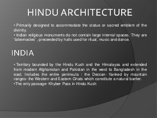 • Primarily designed to accommodate the statue or sacred emblem of the
divinity.
• Indian religious monuments do not contain large internal spaces. They are
‘tabernacles’ , preceeded by halls used for ritual, music and dance.
• Territory bounded by the Hindu Kush and the Himalayas and extended
from modern Afghanistan and Pakistan in the west to Bangladesh in the
east. Includes the entire peninsula : the Deccan- flanked by mountain
ranges- the Western and Eastern Ghats which constitute a natural barrier.
•The only passage- Khyber Pass in Hindu Kush
 