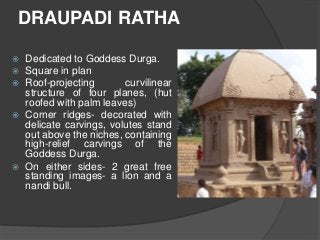 DRAUPADI RATHA
 Dedicated to Goddess Durga.
 Square in plan
 Roof-projecting curvilinear
structure of four planes, (hut
roofed with palm leaves)
 Corner ridges- decorated with
delicate carvings, volutes stand
out above the niches, containing
high-relief carvings of the
Goddess Durga.
 On either sides- 2 great free
standing images- a lion and a
nandi bull.
 
