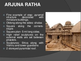 ARJUNA RATHA
 Fine example of step- pyramid
structure decorated with
miniature buildings.
 Oblong along the sides- shalas
 Square along the corners-
stupis
 Square plan- 5 mt long sides.
 High relief sculptures on the
external walls are set between
pilasters.
 Sculptures- Shiva along with
Vishnu and tower guardians
 2 storeyed pyramidal roof.
 