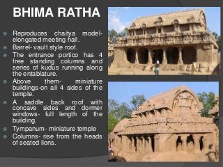 BHIMA RATHA
 Reproduces chaitya model-
elongated meeting hall.
 Barrel- vault style roof.
 The entrance portico has 4
free standing columns and
series of kudus running along
the entablature.
 Above them- miniature
buildings-on all 4 sides of the
temple.
 A saddle back roof with
concave sides and dormer
windows- full length of the
building.
 Tympanum- miniature temple
 Columns- rise from the heads
of seated lions.
 