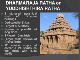 DHARMARAJA RATHA or
YUDDHISHTHIRA RATHA
 3 storeyed pyramidal
roof- 40 miniature
buildings.
 Dedicated to Shiva.
 Largest of 5 rathas
 Square in plan-10 mt
long sides
 3rd level- 13 mt high
 Larger scale version of
Arjuna Ratha
 12 square stupis at
corner & 24 shalas on
the sides with kudu
motifs
 