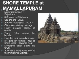 SHORE TEMPLE at
MAMALLAPURAM 700 AD by King
Narsimhavarman-II
Rajasimha
 3 Shrines or Shikharas.
 Square one- Shiva
 Smaller rectangular- Vishnu
 Circumambulatory passage
 Finely dressed blocks of
granite
 Tower- 16mt above the
beach.
 Oriented east towards ocean.
 3rd smaller temple houses
Shiva Linga – towards west
 Monolithic stupi crown the
tower
 A dwarf gallery runs behind
the miniature buildings.
 