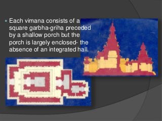  Each vimana consists of a
square garbha-griha preceded
by a shallow porch but the
porch is largely enclosed- the
absence of an integrated hall.
 