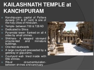 KAILASHNATH TEMPLE at
KANCHIPURAM
 Kanchipuram- capital of Pallava
dynasty (7th & 8th cent) & one of
the holy cities of Hinduism.
 Temple- between 700 & 728 AD
 Dedicated to Shiva
 Pyramidal tower- flanked on all 4
sides by small shrines.
 Shikhara- 4 stepped storeyed
ornamented and miniature
buildings.
 Oriented eastwards
 A large courtyard preceeded by a
gateway or gopurams.
 Courtyard wall- lined inside with
little shrines.
 Ritual circumambulation-
between shrines and sanctuary
 