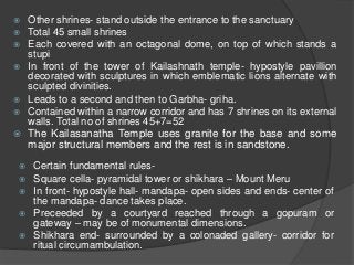  Other shrines- stand outside the entrance to the sanctuary
 Total 45 small shrines
 Each covered with an octagonal dome, on top of which stands a
stupi
 In front of the tower of Kailashnath temple- hypostyle pavillion
decorated with sculptures in which emblematic lions alternate with
sculpted divinities.
 Leads to a second and then to Garbha- griha.
 Contained within a narrow corridor and has 7 shrines on its external
walls. Total no of shrines 45+7=52
 The Kailasanatha Temple uses granite for the base and some
major structural members and the rest is in sandstone.
 Certain fundamental rules-
 Square cella- pyramidal tower or shikhara – Mount Meru
 In front- hypostyle hall- mandapa- open sides and ends- center of
the mandapa- dance takes place.
 Preceeded by a courtyard reached through a gopuram or
gateway – may be of monumental dimensions.
 Shikhara end- surrounded by a colonaded gallery- corridor for
ritual circumambulation.
 