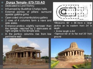  Durga Temple- 675-725 AD
 Dedicated to Lord Vishnu
 Influenced by Buddhist Chaitya halls
 External portico of pillars- surround
apsidal garbha-griha
 Open sided circumambulatory gallery
 2 rows of 4 columns form a nave and
side aisles
 Entrance protico- slightly narrower than
the temple- reached by 2 staircases at
right angles to the temple axis.
 In the portico- columns rise from low
perimetre wall.
•Measures 60’ x 36’,have a large
portico on its eastern front 24’ in
depth
• Entire length is 84’
•Topmost tier of its flat roof 30’ from
ground
 