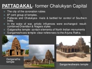PATTADAKAL- former Chalukyan Capital
 The city of the coronation rubies
 8th cent group of temples.
 Pallavas and Chalukyas- rivals & battled for control of Southern
India.
 In the wake of war, artistic influences were exchanged- result-
combined Dravidian & Nagara styles
 Galganatha temple- contain elements of North Indian monuments
 Sangameshvara temple- clear references to the Arjuna Ratha.
Galganatha
temple
Sangameshwara temple
 