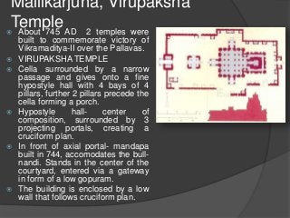 Mallikarjuna, Virupaksha
Temple About 745 AD 2 temples were
built to commemorate victory of
Vikramaditya-II over the Pallavas.
 VIRUPAKSHA TEMPLE
 Cella surrounded by a narrow
passage and gives onto a fine
hypostyle hall with 4 bays of 4
pillars, further 2 pillars precede the
cella forming a porch.
 Hypostyle hall- center of
composition, surrounded by 3
projecting portals, creating a
cruciform plan.
 In front of axial portal- mandapa
built in 744, accomodates the bull-
nandi. Stands in the center of the
courtyard, entered via a gateway
in form of a low gopuram.
 The building is enclosed by a low
wall that follows cruciform plan.
 