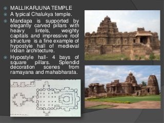  MALLIKARJUNA TEMPLE
 A typical Chalukya temple.
 Mandapa is supported by
elegantly carved pillars with
heavy lintels, weighty
capitals and impressive roof
structure is a fine example of
hypostyle hall of medieval
indian architecture.
 Hypostyle hall- 4 bays of
square pillars. Splendid
decoration scenes from
ramayana and mahabharata.
 