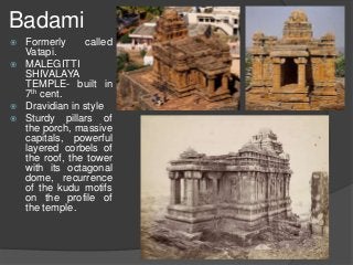 Badami
 Formerly called
Vatapi.
 MALEGITTI
SHIVALAYA
TEMPLE- built in
7th cent.
 Dravidian in style
 Sturdy pillars of
the porch, massive
capitals, powerful
layered corbels of
the roof, the tower
with its octagonal
dome, recurrence
of the kudu motifs
on the profile of
the temple.
 