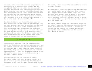 2RAFFAELE JELANI B. GENEROSA 7-ASTRO https://www.nationalgeographic.org/encyclopedia/rock-cycle/
minerals, like hornblende or mica, perpendicular to
the direction of pressure that is applied. An
example of this transformation can be seen with
granite, an igneous rock. Granite contains long and
platy minerals that are not initially aligned, but
when enough pressure is added, those minerals shift
to all point in the same direction while getting
squeezed into flat sheets. When granite undergoes
this process, like at a tectonic plate boundary, it
turns into gneiss (pronounced “nice”).
Non-foliated rocks are formed the same way, but
they do not contain the minerals that tend to line
up under pressure and thus do not have the layered
appearance of foliated rocks. Sedimentary rocks
like bituminous coal, limestone, and sandstone,
given enough heat and pressure, can turn into non-
foliated metamorphic rocks like anthracite coal,
marble, and quartzite. Non-foliated rocks can also
form by metamorphism, which happens when magma
comes in contact with the surrounding rock.
Igneous rocks (derived from the Greek word for
fire) are formed when molten hot material cools and
solidifies. Igneous rocks can also be made a couple
of different ways. When they are formed inside of
the earth, they are called intrusive, or plutonic,
igneous rocks. If they are formed outside or on top
of Earth’s crust, they are called extrusive, or
volcanic, igneous rocks.
Granite and diorite are examples of common
intrusive rocks. They have a coarse texture with
large mineral grains, indicating that they spent
thousands or millions of years cooling down inside
the earth, a time course that allowed large mineral
crystals to grow.
Alternatively, rocks like basalt and obsidian have
very small grains and a relatively fine texture.
This happens because when magma erupts into lava,
it cools more quickly than it would if it stayed
inside the earth, giving crystals less time to
form. Obsidian cools into volcanic glass so quickly
when ejected that the grains are impossible to see
with the naked eye.
Extrusive igneous rocks can also have a vesicular,
or “holey” texture. This happens when the ejected
magma still has gases inside of it so when it
cools, the gas bubbles are trapped and end up
giving the rock a bubbly texture. An example of
this would be pumice.
IGNEOUS ROCKS
 
