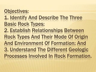 Objectives:
1. Identify And Describe The Three
Basic Rock Types;
2. Establish Relationships Between
Rock Types And Their Mode Of Origin
And Environment Of Formation; And
3. Understand The Different Geologic
Processes Involved In Rock Formation.
 