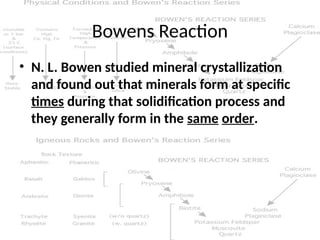 Bowens Reaction
• N. L. Bowen studied mineral crystallization
and found out that minerals form at specific
times during that solidification process and
they generally form in the same order.
 