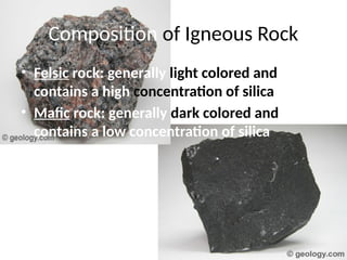 Composition of Igneous Rock
• Felsic rock: generally light colored and
contains a high concentration of silica
• Mafic rock: generally dark colored and
contains a low concentration of silica
 