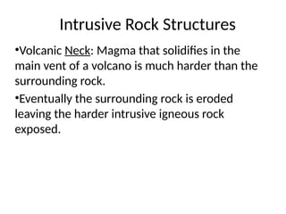 Intrusive Rock Structures
•Volcanic Neck: Magma that solidifies in the
main vent of a volcano is much harder than the
surrounding rock.
•Eventually the surrounding rock is eroded
leaving the harder intrusive igneous rock
exposed.
 