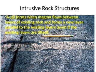 Intrusive Rock Structures
•A sill forms when magma flows between
layers of existing rock and forms a new layer
parallel to the existing layers (even if the
existing layers are tilted).
 