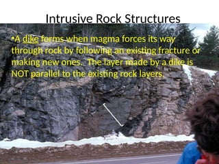 Intrusive Rock Structures
•A dike forms when magma forces its way
through rock by following an existing fracture or
making new ones. The layer made by a dike is
NOT parallel to the existing rock layers.
 