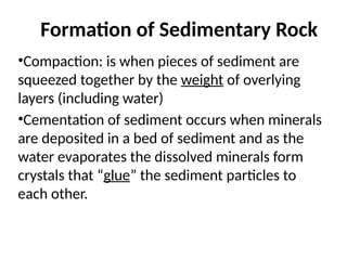 Formation of Sedimentary Rock
•Compaction: is when pieces of sediment are
squeezed together by the weight of overlying
layers (including water)
•Cementation of sediment occurs when minerals
are deposited in a bed of sediment and as the
water evaporates the dissolved minerals form
crystals that “glue” the sediment particles to
each other.
 