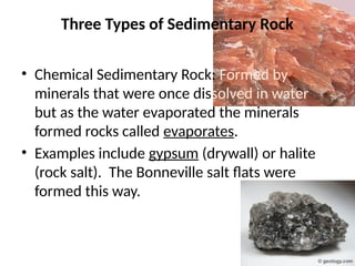 Three Types of Sedimentary Rock
• Chemical Sedimentary Rock: Formed by
minerals that were once dissolved in water
but as the water evaporated the minerals
formed rocks called evaporates.
• Examples include gypsum (drywall) or halite
(rock salt). The Bonneville salt flats were
formed this way.
 