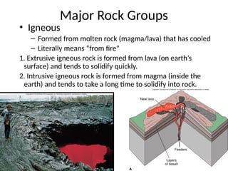 2
Major Rock Groups
• Igneous
– Formed from molten rock (magma/lava) that has cooled
– Literally means “from fire”
1. Extrusive igneous rock is formed from lava (on earth’s
surface) and tends to solidify quickly.
2. Intrusive igneous rock is formed from magma (inside the
earth) and tends to take a long time to solidify into rock.
 
