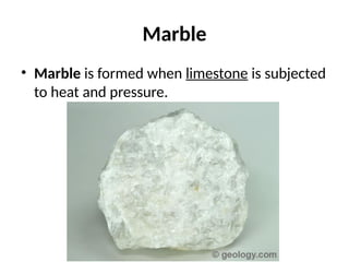 Marble
• Marble is formed when limestone is subjected
to heat and pressure.
 