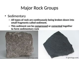 • Sedimentary
– All types of rock are continuously being broken down into
small fragments called sediment.
– This sediment can be compressed or cemented together
to form sedimentary rock
Major Rock Groups
 