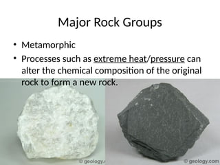 • Metamorphic
• Processes such as extreme heat/pressure can
alter the chemical composition of the original
rock to form a new rock.
Major Rock Groups
 