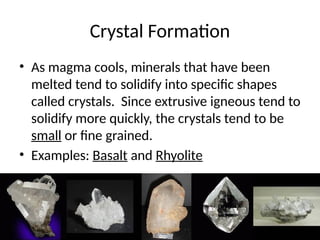 Crystal Formation
• As magma cools, minerals that have been
melted tend to solidify into specific shapes
called crystals. Since extrusive igneous tend to
solidify more quickly, the crystals tend to be
small or fine grained.
• Examples: Basalt and Rhyolite
 