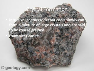 Crystal Formation
• Intrusive igneous rock that cools slowly can
form a mixture of large crystals and are said
to be coarse grained.
• Example: Granite
 