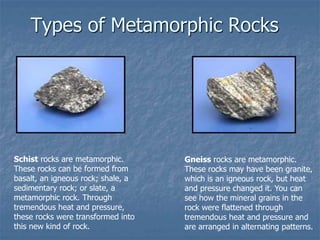 Types of Metamorphic Rocks
Schist rocks are metamorphic.
These rocks can be formed from
basalt, an igneous rock; shale, a
sedimentary rock; or slate, a
metamorphic rock. Through
tremendous heat and pressure,
these rocks were transformed into
this new kind of rock.
Gneiss rocks are metamorphic.
These rocks may have been granite,
which is an igneous rock, but heat
and pressure changed it. You can
see how the mineral grains in the
rock were flattened through
tremendous heat and pressure and
are arranged in alternating patterns.
 