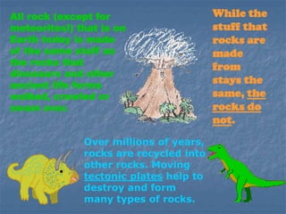 All rock (except for
meteorites!) that is on
Earth today is made
of the same stuff as
the rocks that
dinosaurs and other
ancient life forms
walked, crawled or
swam over.
While the
stuff that
rocks are
made
from
stays the
same, the
rocks do
not.
Over millions of years,
rocks are recycled into
other rocks. Moving
tectonic plates help to
destroy and form
many types of rocks.
 