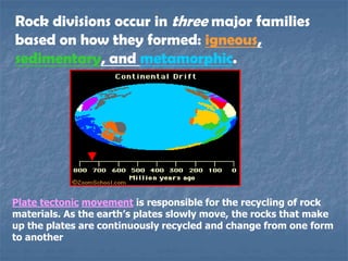 Rock divisions occur in three major families
based on how they formed: igneous,
sedimentary, and metamorphic.
Plate tectonic movement is responsible for the recycling of rock
materials. As the earth’s plates slowly move, the rocks that make
up the plates are continuously recycled and change from one form
to another
 