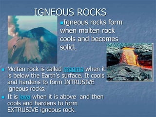 IGNEOUS ROCKS
 Molten rock is called magma when it
is below the Earth’s surface. It cools
and hardens to form INTRUSIVE
igneous rocks.
 It is lava when it is above and then
cools and hardens to form
EXTRUSIVE igneous rock.
Igneous rocks form
when molten rock
cools and becomes
solid.
 