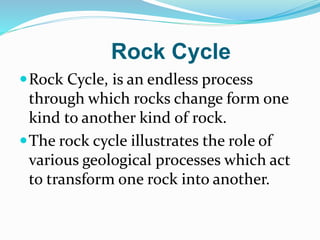 Rock Cycle
Rock Cycle, is an endless process
through which rocks change form one
kind to another kind of rock.
The rock cycle illustrates the role of
various geological processes which act
to transform one rock into another.