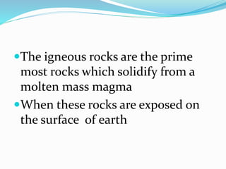 The igneous rocks are the prime
most rocks which solidify from a
molten mass magma
When these rocks are exposed on
the surface of earth